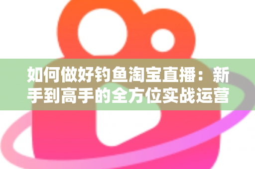 如何做好钓鱼淘宝直播：新手到高手的全方位实战运营指南