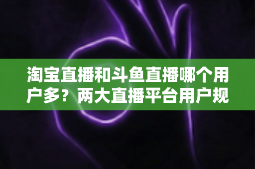 淘宝直播和斗鱼直播哪个用户多？两大直播平台用户规模全面对比与深度解析