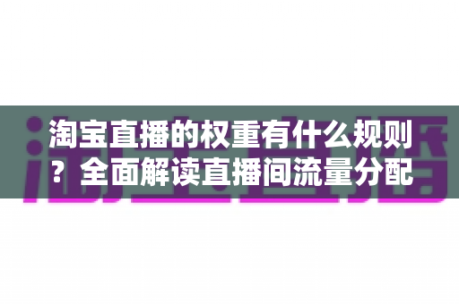 淘宝直播的权重有什么规则？全面解读直播间流量分配机制与提升方法