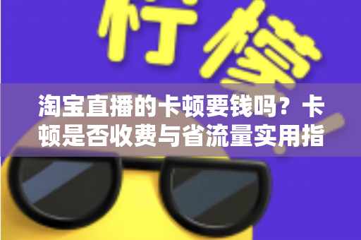 淘宝直播的卡顿要钱吗?卡顿是否收费与省流量实用指南全解析 淘宝直播的卡顿要钱吗?卡顿是否收费与省流量实用指南全解析