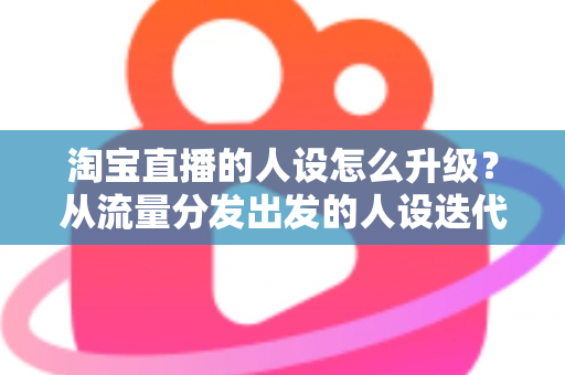 淘宝直播的人设怎么升级？从流量分发出发的人设迭代全攻略，让粉丝记住你、信任你、追随你