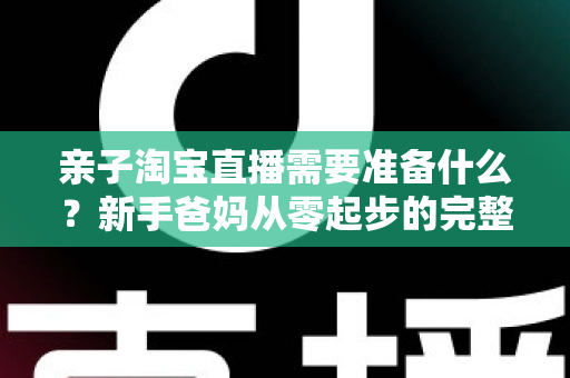 亲子淘宝直播需要准备什么？新手爸妈从零起步的完整筹备指南