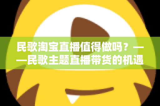 民歌淘宝直播值得做吗?——民歌主题直播带货的机遇、挑战与实战变现全解析 民歌淘宝直播值得做吗?——民歌主题直播带货的机遇、挑战与实战变现全解析