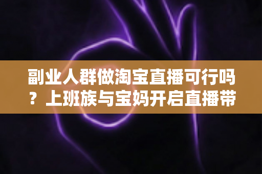 副业人群做淘宝直播可行吗？上班族与宝妈开启直播带货副业的真实前景、优势分析与实操全攻略