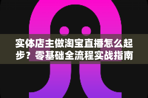 实体店主做淘宝直播怎么起步？零基础全流程实战指南，让线下生意搭上直播快车