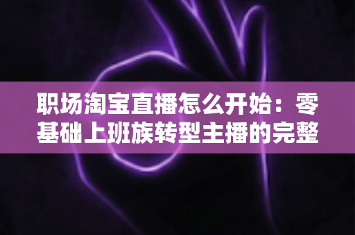 职场淘宝直播怎么开始:零基础上班族转型主播的完整实战指南 职场淘宝直播怎么开始:零基础上班族转型主播的完整实战指南