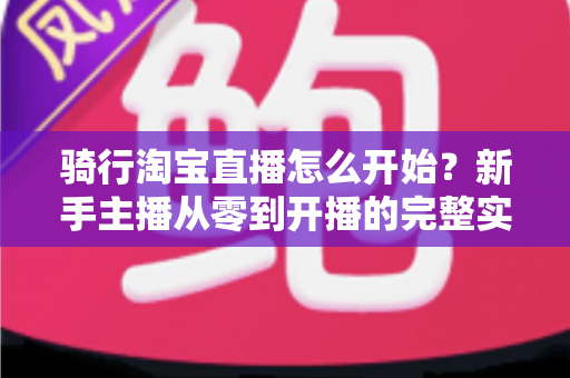 骑行淘宝直播怎么开始？新手主播从零到开播的完整实战指南