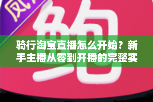 骑行淘宝直播怎么开始？新手主播从零到开播的完整实战指南
