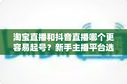 淘宝直播和抖音直播哪个更容易起号？新手主播平台选择深度对比与实战指南
