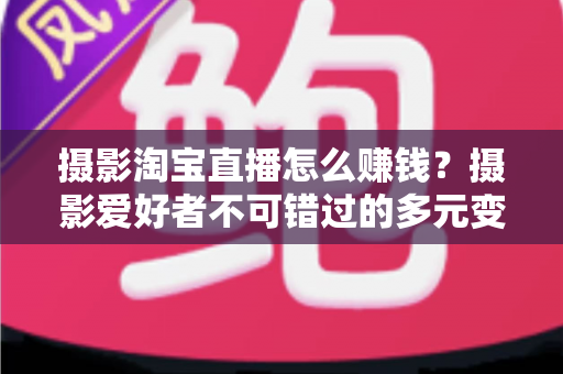 摄影淘宝直播怎么赚钱?摄影爱好者不可错过的多元变现实战指南 摄影淘宝直播怎么赚钱?摄影爱好者不可错过的多元变现实战指南