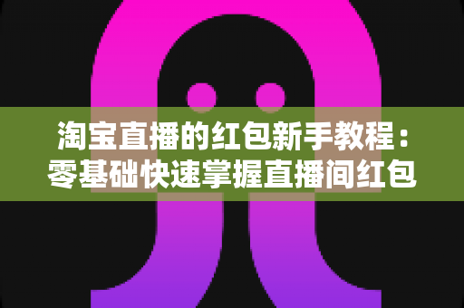 淘宝直播的红包新手教程：零基础快速掌握直播间红包玩法，提升人气与转化的完整指南