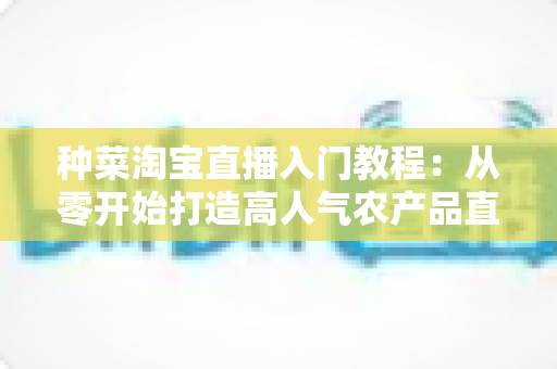 种菜淘宝直播入门教程：从零开始打造高人气农产品直播间的新手完整攻略