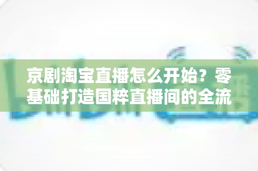 京剧淘宝直播怎么开始？零基础打造国粹直播间的全流程实战指南