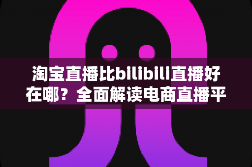 淘宝直播比bilibili直播好在哪?全面解读电商直播平台的核心优势与购物体验差异 淘宝直播比bilibili直播好在哪?全面解读电商直播平台的核心优势与购物体验差异