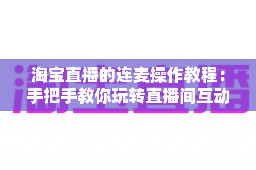 淘宝直播的连麦操作教程：手把手教你玩转直播间互动连麦，快速提升人气与成交转化