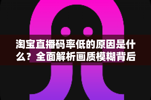 淘宝直播码率低的原因是什么？全面解析画质模糊背后的真相与实用优化指南