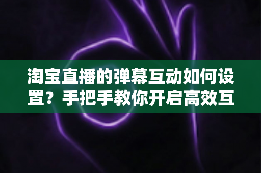 淘宝直播的弹幕互动如何设置?手把手教你开启高效互动,提升直播间人气与转化 淘宝直播的弹幕互动如何设置?手把手教你开启高效互动,提升直播间人气与转化