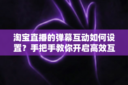 淘宝直播的弹幕互动如何设置？手把手教你开启高效互动，提升直播间人气与转化