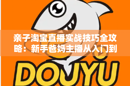 亲子淘宝直播实战技巧全攻略:新手爸妈主播从入门到高转化的带货指南 亲子淘宝直播实战技巧全攻略:新手爸妈主播从入门到高转化的带货指南