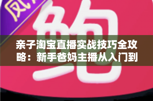 亲子淘宝直播实战技巧全攻略：新手爸妈主播从入门到高转化的带货指南
