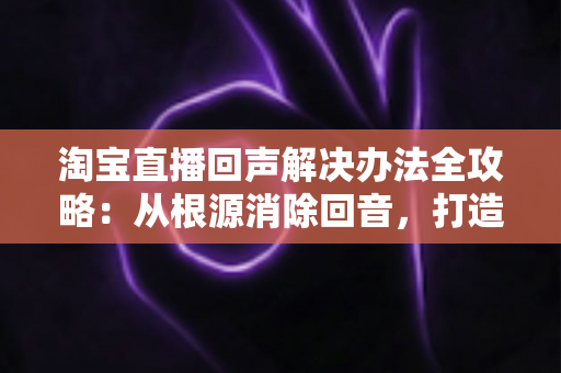 淘宝直播回声解决办法全攻略：从根源消除回音，打造清晰流畅的高转化直播间