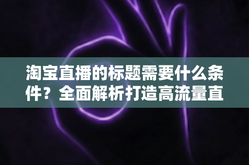 淘宝直播的标题需要什么条件?全面解析打造高流量直播标题的必备要素与实用技巧 淘宝直播的标题需要什么条件?全面解析打造高流量直播标题的必备要素与实用技巧