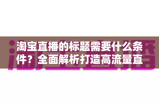 淘宝直播的标题需要什么条件？全面解析打造高流量直播标题的必备要素与实用技巧