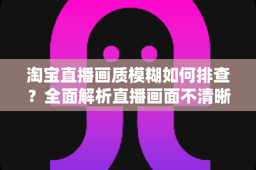 淘宝直播画质模糊如何排查？全面解析直播画面不清晰的排查方法与优化技巧