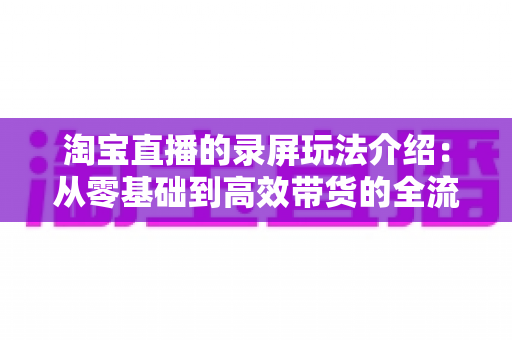 淘宝直播的录屏玩法介绍：从零基础到高效带货的全流程实操指南
