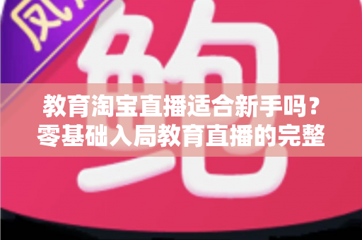 教育淘宝直播适合新手吗？零基础入局教育直播的完整指南与实战攻略