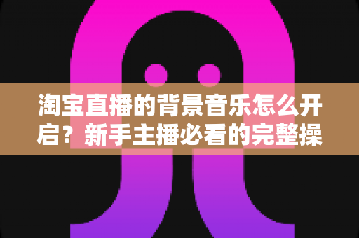 淘宝直播的背景音乐怎么开启？新手主播必看的完整操作指南与实用技巧