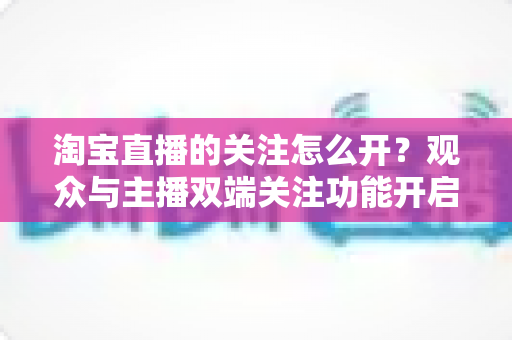 淘宝直播的关注怎么开？观众与主播双端关注功能开启全流程实操指南