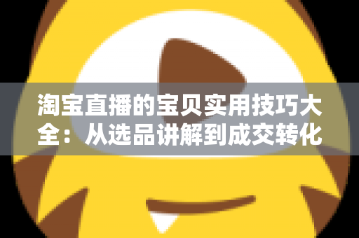 淘宝直播的宝贝实用技巧大全：从选品讲解到成交转化的实战指南