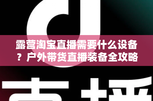 露营淘宝直播需要什么设备?户外带货直播装备全攻略 露营淘宝直播需要什么设备?户外带货直播装备全攻略