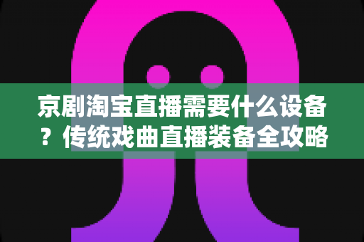 京剧淘宝直播需要什么设备？传统戏曲直播装备全攻略与选购指南