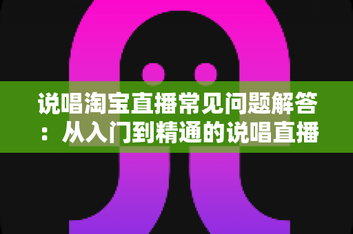 说唱淘宝直播常见问题解答：从入门到精通的说唱直播带货全攻略