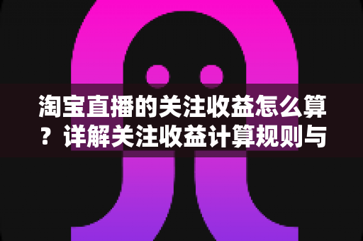 淘宝直播的关注收益怎么算？详解关注收益计算规则与涨粉变现全攻略
