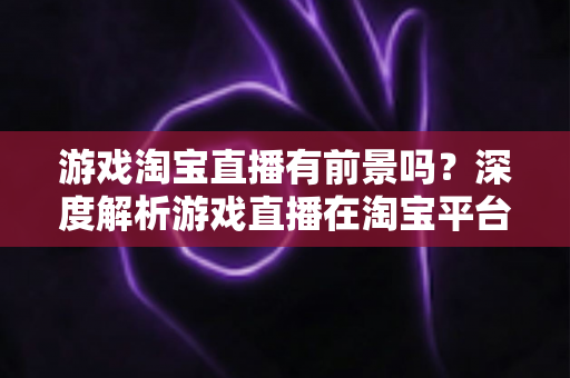 游戏淘宝直播有前景吗？深度解析游戏直播在淘宝平台的变现机遇、实战策略与未来趋势