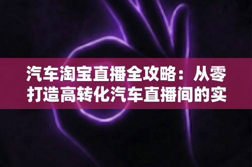 汽车淘宝直播全攻略：从零打造高转化汽车直播间的实战指南