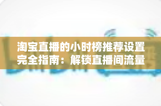 淘宝直播的小时榜推荐设置完全指南：解锁直播间流量增长的核心密码