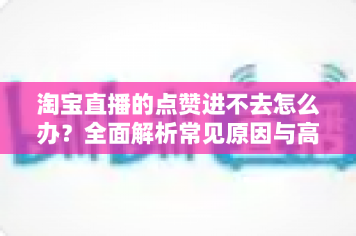 淘宝直播的点赞进不去怎么办?全面解析常见原因与高效解决方法 淘宝直播的点赞进不去怎么办?全面解析常见原因与高效解决方法