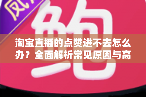 淘宝直播的点赞进不去怎么办？全面解析常见原因与高效解决方法