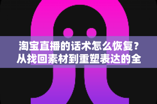 淘宝直播的话术怎么恢复?从找回素材到重塑表达的全流程实用指南 淘宝直播的话术怎么恢复?从找回素材到重塑表达的全流程实用指南