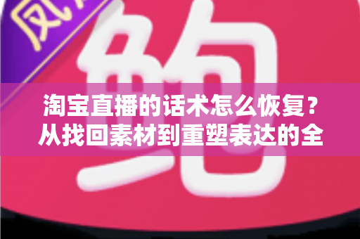 淘宝直播的话术怎么恢复？从找回素材到重塑表达的全流程实用指南