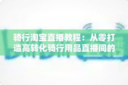 骑行淘宝直播教程:从零打造高转化骑行用品直播间的实战指南 骑行淘宝直播教程:从零打造高转化骑行用品直播间的实战指南