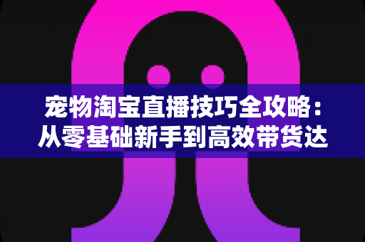 宠物淘宝直播技巧全攻略：从零基础新手到高效带货达人的实战指南