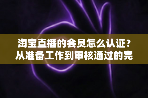 淘宝直播的会员怎么认证？从准备工作到审核通过的完整认证指南