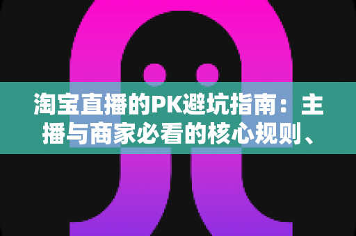 淘宝直播的PK避坑指南:主播与商家必看的核心规则、六大陷阱与实战打法全解析 淘宝直播的PK避坑指南:主播与商家必看的核心规则、六大陷阱与实战打法全解析