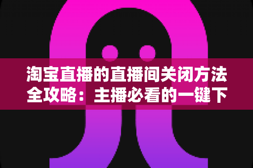 淘宝直播的直播间关闭方法全攻略：主播必看的一键下播与权限关闭完整指南