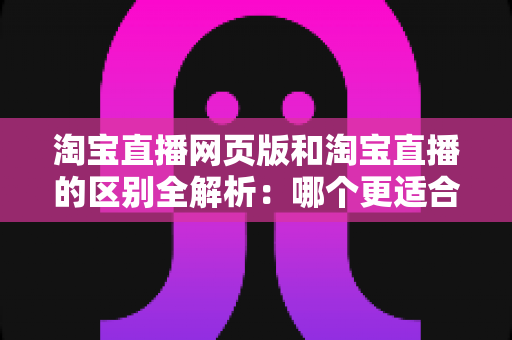 淘宝直播网页版和淘宝直播的区别全解析：哪个更适合你的购物与开播需求？